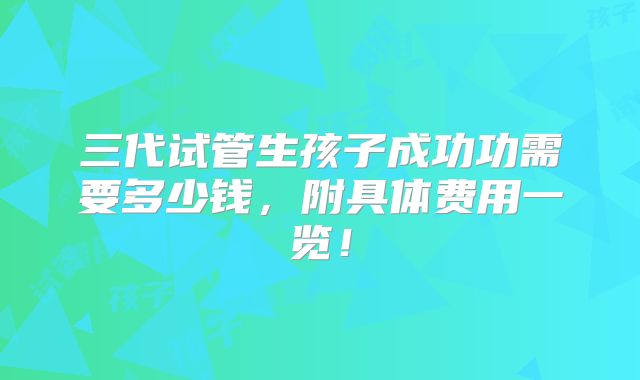 三代试管生孩子成功功需要多少钱,附具体费用一览!