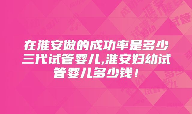 在淮安做的成功率是多少三代试管婴儿,淮安妇幼试管婴儿多少钱！