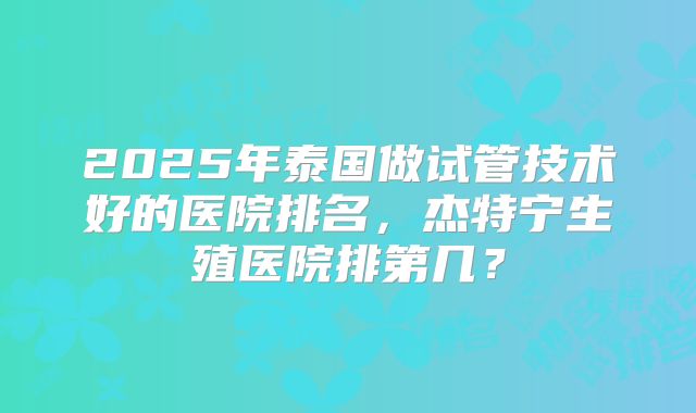 2025年泰国做试管技术好的医院排名，杰特宁生殖医院排第几？