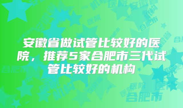 安徽省做试管比较好的医院，推荐5家合肥市三代试管比较好的机构