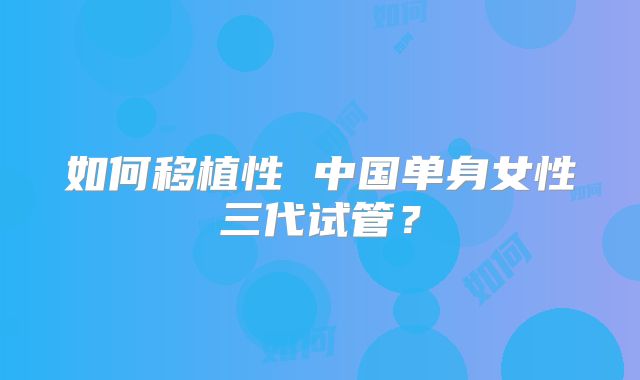 如何移植性 中国单身女性三代试管?