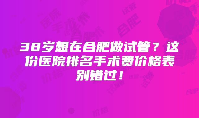 38岁想在合肥做试管？这份医院排名手术费价格表别错过！