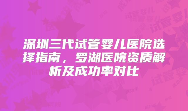 深圳三代试管婴儿医院选择指南，罗湖医院资质解析及成功率对比