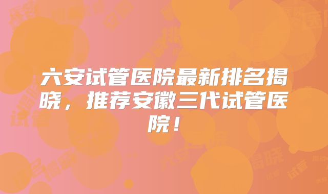 六安试管医院最新排名揭晓,推荐安徽三代试管医院!