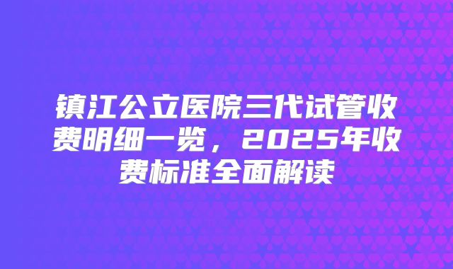 镇江公立医院三代试管收费明细一览,2025年收费标准全面解读