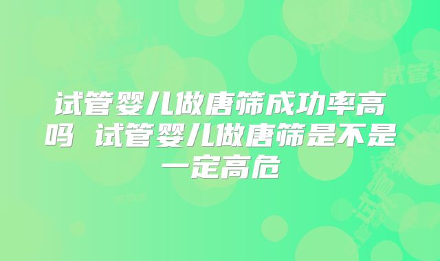 试管婴儿做唐筛成功率高吗 试管婴儿做唐筛是不是一定高危
