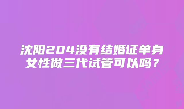 沈阳204没有结婚证单身女性做三代试管可以吗?