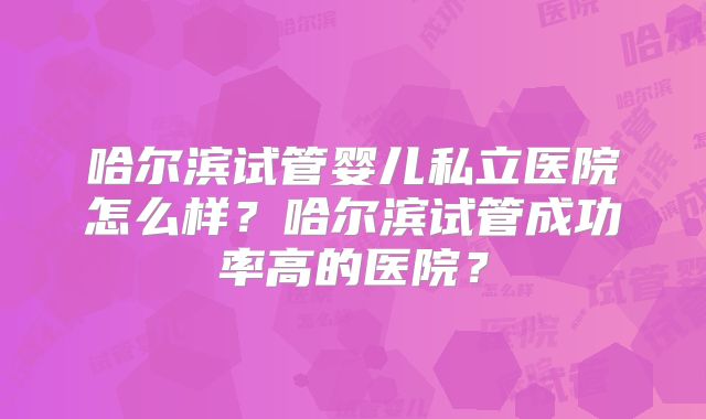 哈尔滨试管婴儿私立医院怎么样？哈尔滨试管成功率高的医院？
