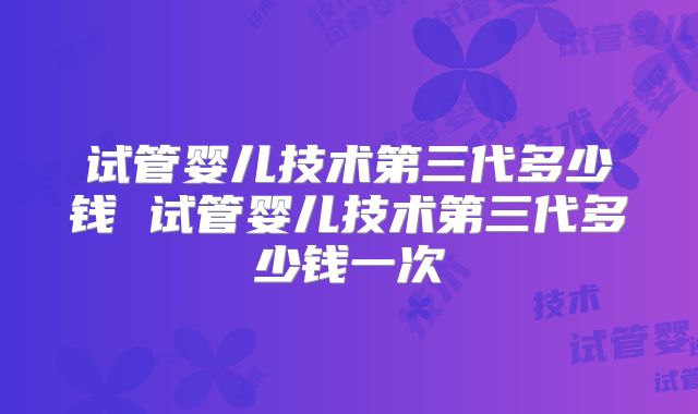 试管婴儿技术第三代多少钱 试管婴儿技术第三代多少钱一次