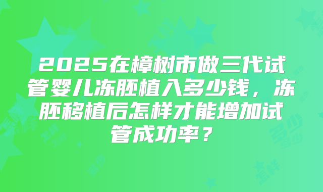 2025在樟树市做三代试管婴儿冻胚植入多少钱，冻胚移植后怎样才能增加试管成功率？