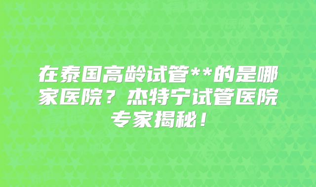 在泰国高龄试管**的是哪家医院?杰特宁试管医院专家揭秘!