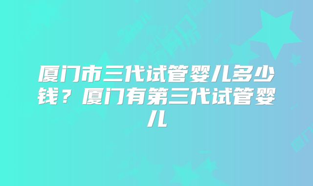 厦门市三代试管婴儿多少钱?厦门有第三代试管婴儿