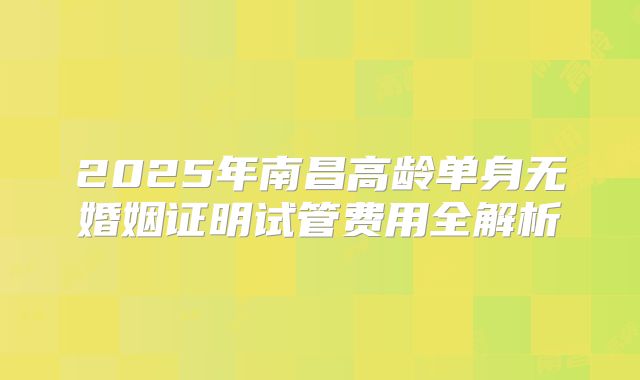 2025年南昌高龄单身无婚姻证明试管费用全解析