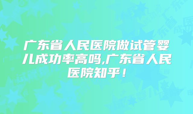 广东省人民医院做试管婴儿成功率高吗,广东省人民医院知乎!