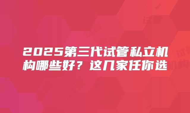2025第三代试管私立机构哪些好?这几家任你选