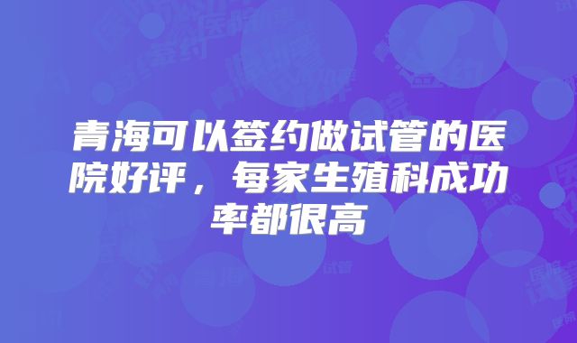 青海可以签约做试管的医院好评,每家生殖科成功率都很高