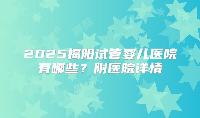 2025揭阳试管婴儿医院有哪些？附医院详情