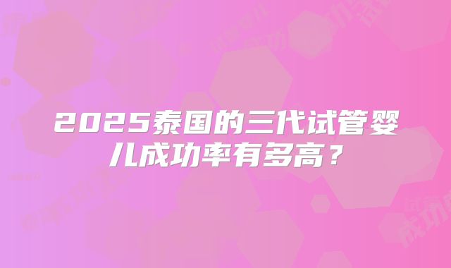 2025泰国的三代试管婴儿成功率有多高？