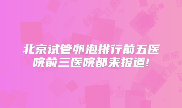 北京试管卵泡排行前五医院前三医院都来报道!