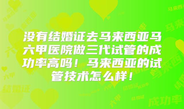没有结婚证去马来西亚马六甲医院做三代试管的成功率高吗！马来西亚的试管技术怎么样！