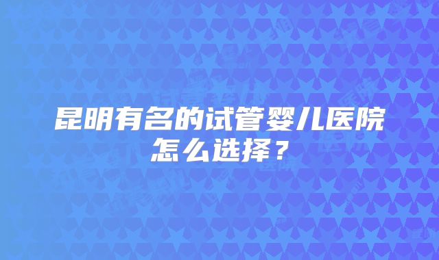 昆明有名的试管婴儿医院怎么选择？