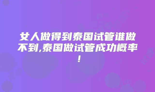 女人做得到泰国试管谁做不到,泰国做试管成功概率!