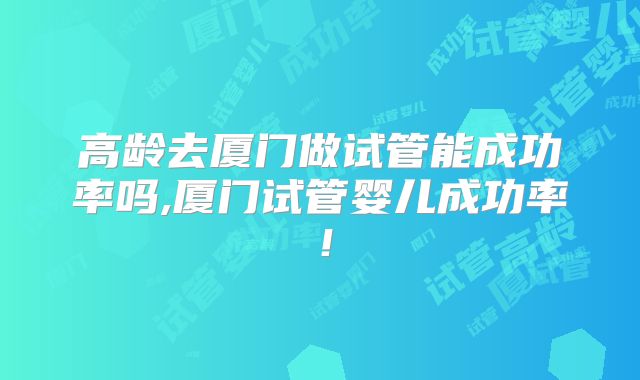 高龄去厦门做试管能成功率吗,厦门试管婴儿成功率！