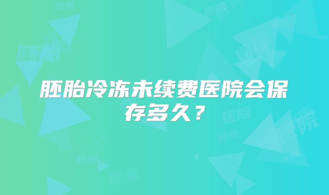 胚胎冷冻未续费医院会保存多久？