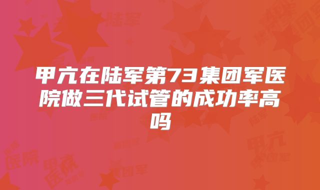 甲亢在陆军第73集团军医院做三代试管的成功率高吗