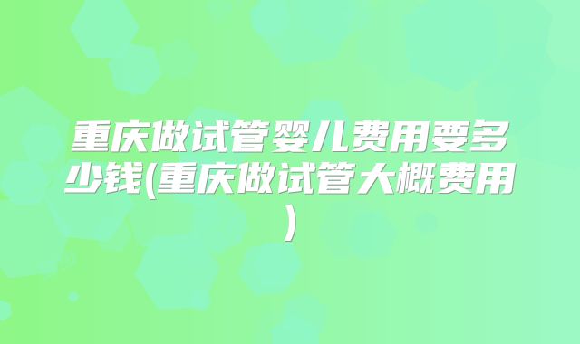 重庆做试管婴儿费用要多少钱(重庆做试管大概费用)