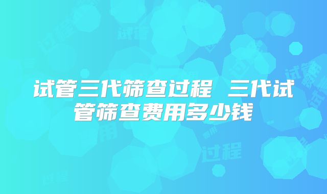 试管三代筛查过程 三代试管筛查费用多少钱