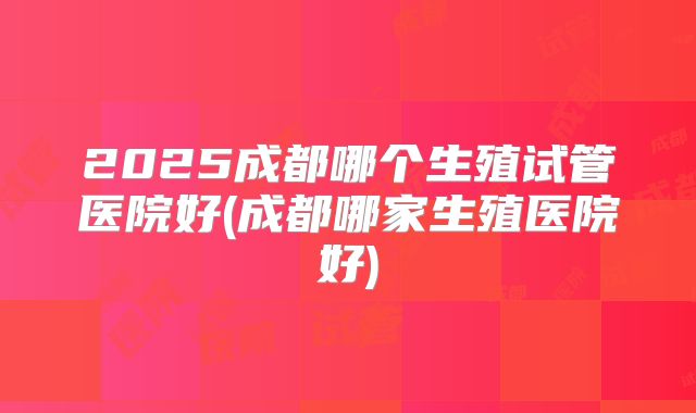 2025成都哪个生殖试管医院好(成都哪家生殖医院好)