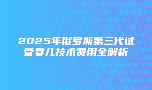 2025年俄罗斯第三代试管婴儿技术费用全解析