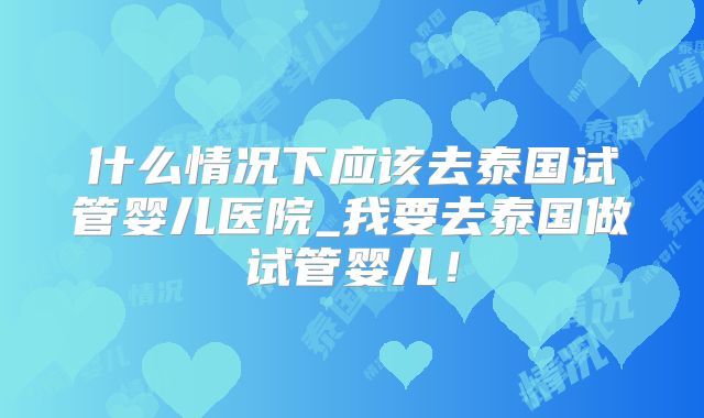 什么情况下应该去泰国试管婴儿医院_我要去泰国做试管婴儿！