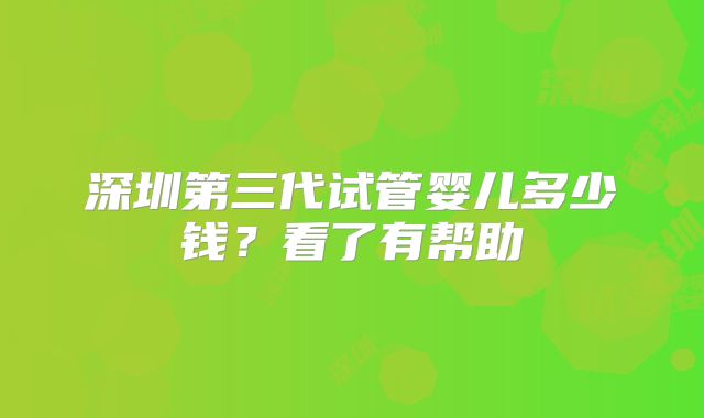 深圳第三代试管婴儿多少钱？看了有帮助