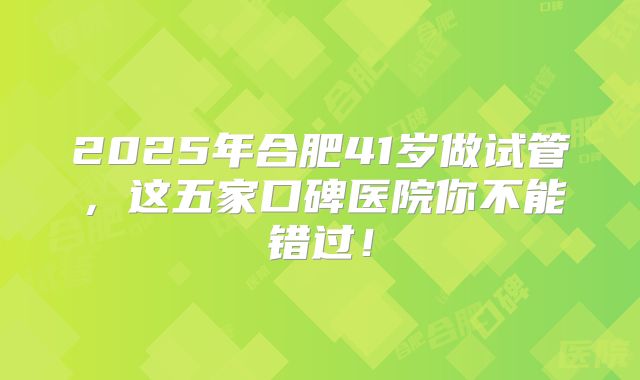 2025年合肥41岁做试管,这五家口碑医院你不能错过!
