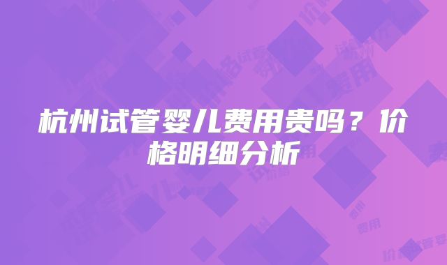 杭州试管婴儿费用贵吗？价格明细分析