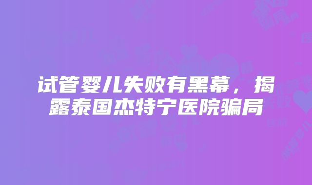 试管婴儿失败有黑幕,揭露泰国杰特宁医院骗局