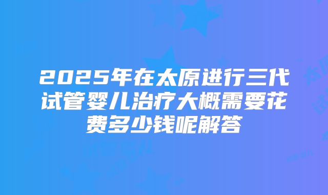 2025年在太原进行三代试管婴儿治疗大概需要花费多少钱呢解答