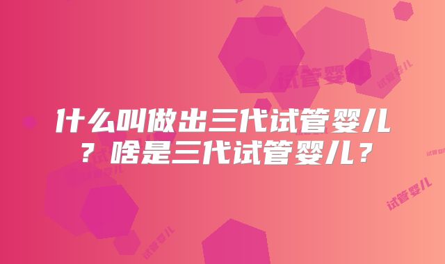 什么叫做出三代试管婴儿？啥是三代试管婴儿？