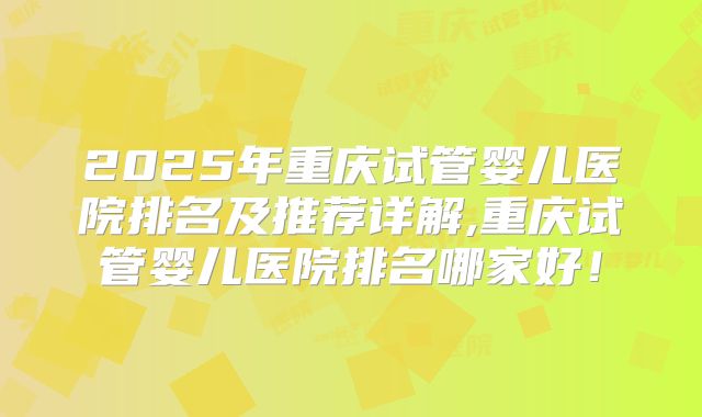 2025年重庆试管婴儿医院排名及推荐详解,重庆试管婴儿医院排名哪家好！