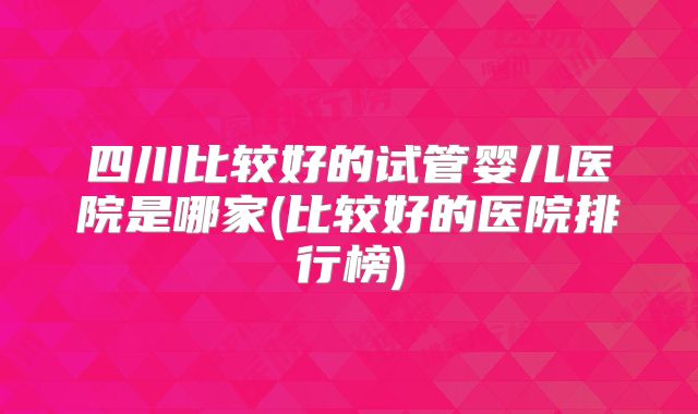 四川比较好的试管婴儿医院是哪家(比较好的医院排行榜)