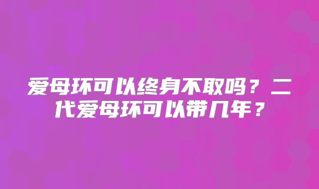 爱母环可以终身不取吗？二代爱母环可以带几年？