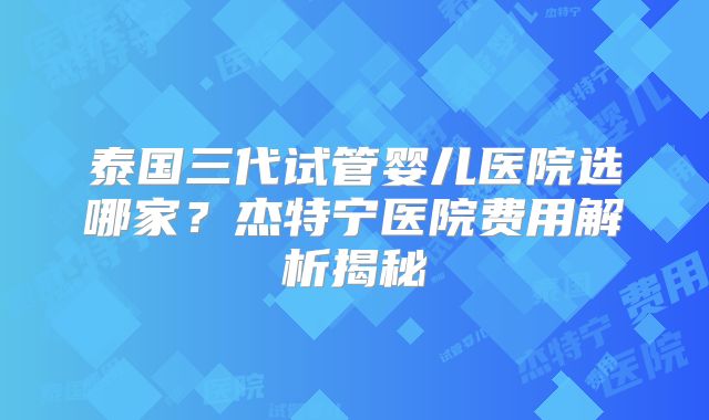 泰国三代试管婴儿医院选哪家？杰特宁医院费用解析揭秘