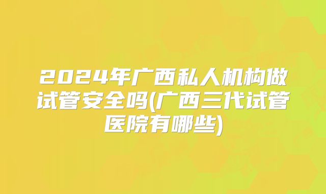2024年广西私人机构做试管安全吗(广西三代试管医院有哪些)