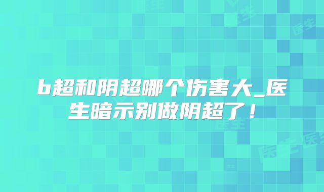 b超和阴超哪个伤害大_医生暗示别做阴超了！