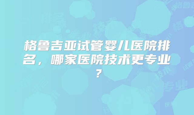 格鲁吉亚试管婴儿医院排名，哪家医院技术更专业？