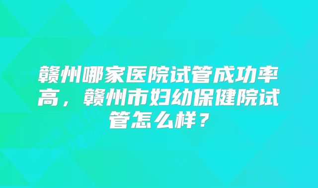 赣州哪家医院试管成功率高，赣州市妇幼保健院试管怎么样？