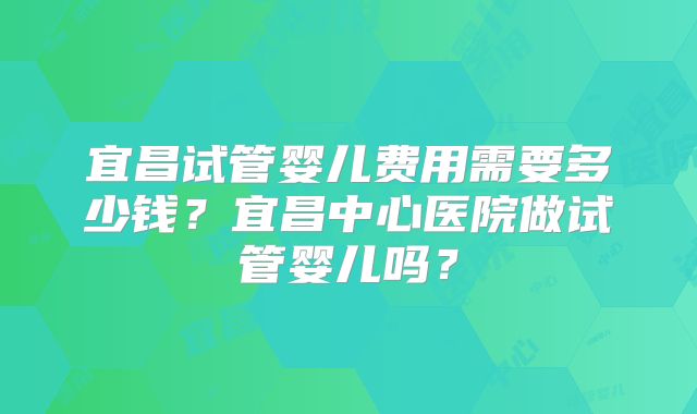 宜昌试管婴儿费用需要多少钱？宜昌中心医院做试管婴儿吗？