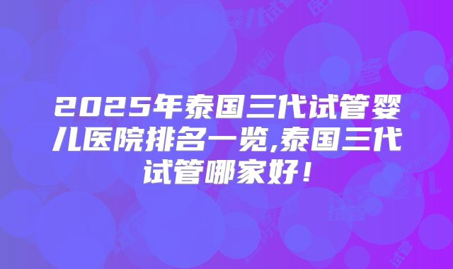 2025年泰国三代试管婴儿医院排名一览,泰国三代试管哪家好！